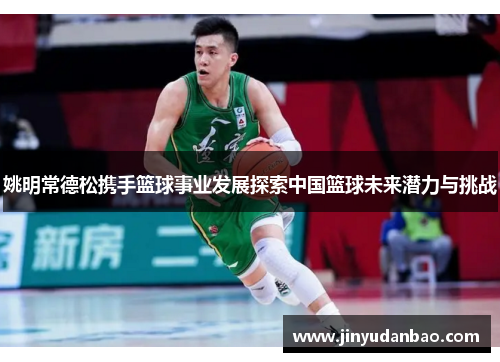 姚明常德松携手篮球事业发展探索中国篮球未来潜力与挑战