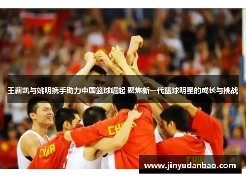 王薪凯与姚明携手助力中国篮球崛起 聚焦新一代篮球明星的成长与挑战