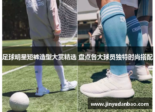 足球明星短裤造型大赏精选 盘点各大球员独特时尚搭配