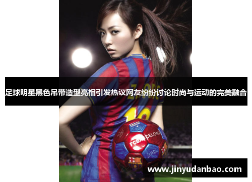 足球明星黑色吊带造型亮相引发热议网友纷纷讨论时尚与运动的完美融合