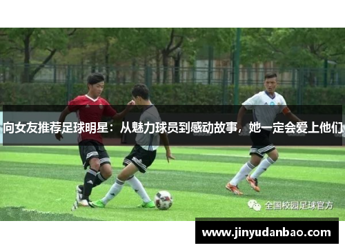 向女友推荐足球明星：从魅力球员到感动故事，她一定会爱上他们