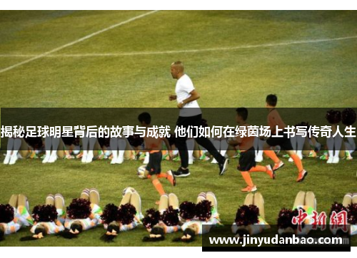 揭秘足球明星背后的故事与成就 他们如何在绿茵场上书写传奇人生