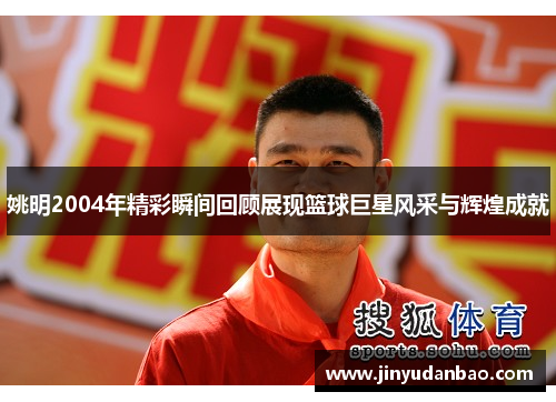 姚明2004年精彩瞬间回顾展现篮球巨星风采与辉煌成就