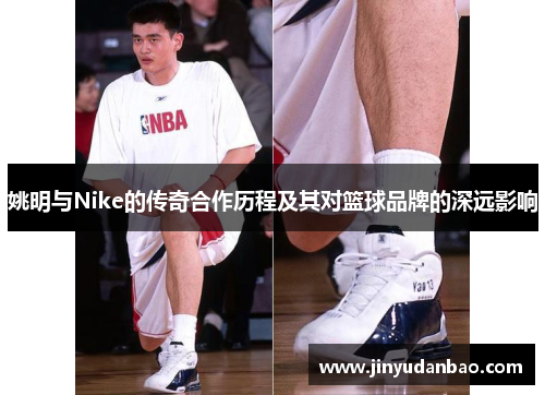 姚明与Nike的传奇合作历程及其对篮球品牌的深远影响