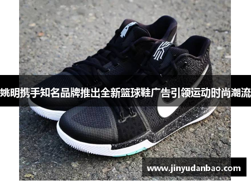 姚明携手知名品牌推出全新篮球鞋广告引领运动时尚潮流