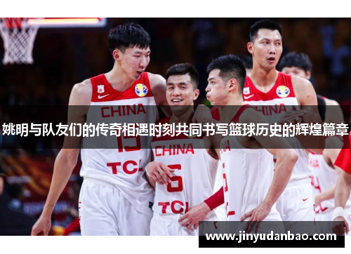 姚明与队友们的传奇相遇时刻共同书写篮球历史的辉煌篇章