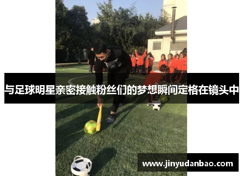 与足球明星亲密接触粉丝们的梦想瞬间定格在镜头中