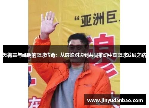 郑海霞与姚明的篮球传奇：从巅峰对决到共同推动中国篮球发展之路