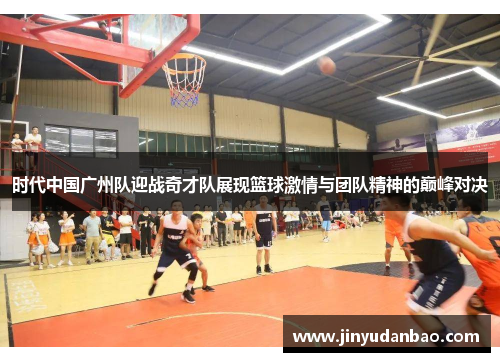 时代中国广州队迎战奇才队展现篮球激情与团队精神的巅峰对决