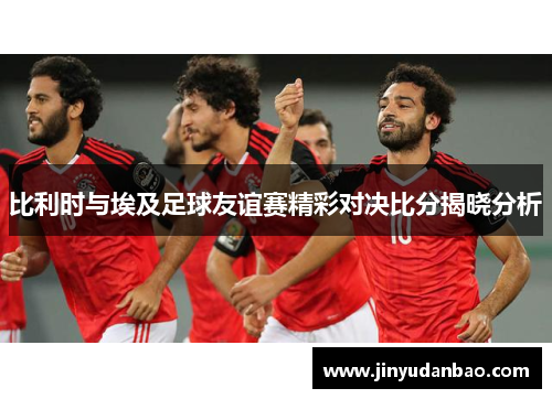 比利时与埃及足球友谊赛精彩对决比分揭晓分析